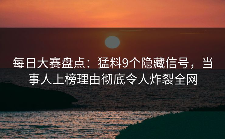 每日大赛盘点：猛料9个隐藏信号，当事人上榜理由彻底令人炸裂全网