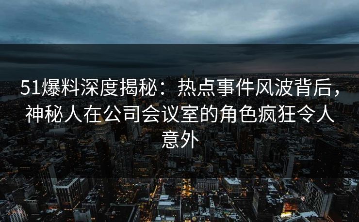 51爆料深度揭秘：热点事件风波背后，神秘人在公司会议室的角色疯狂令人意外