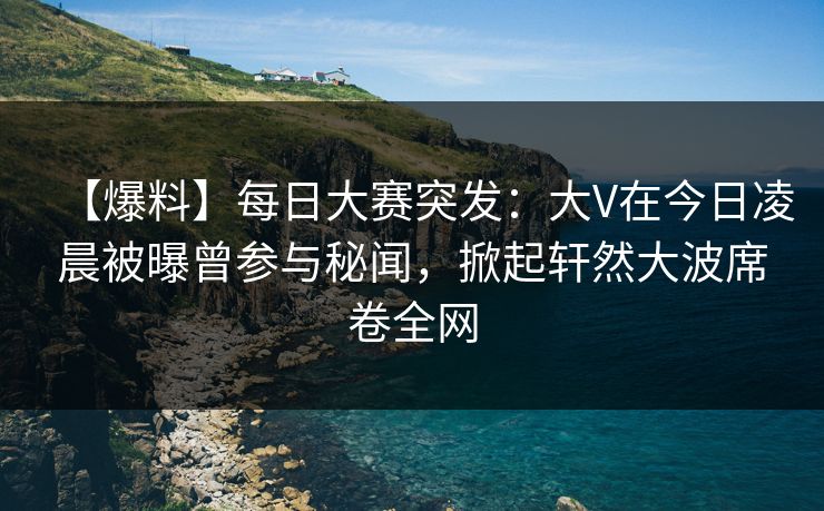 【爆料】每日大赛突发：大V在今日凌晨被曝曾参与秘闻，掀起轩然大波席卷全网