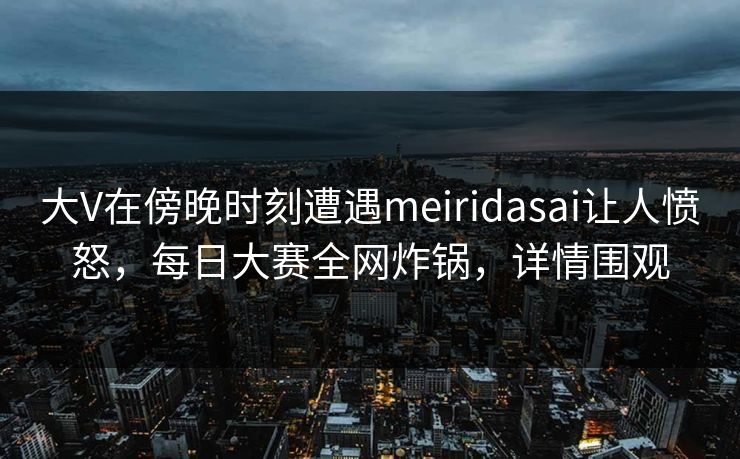 大V在傍晚时刻遭遇meiridasai让人愤怒，每日大赛全网炸锅，详情围观