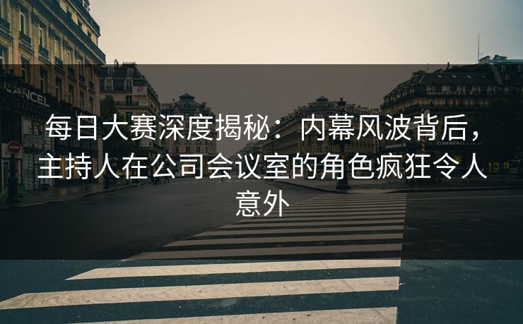 每日大赛深度揭秘：内幕风波背后，主持人在公司会议室的角色疯狂令人意外