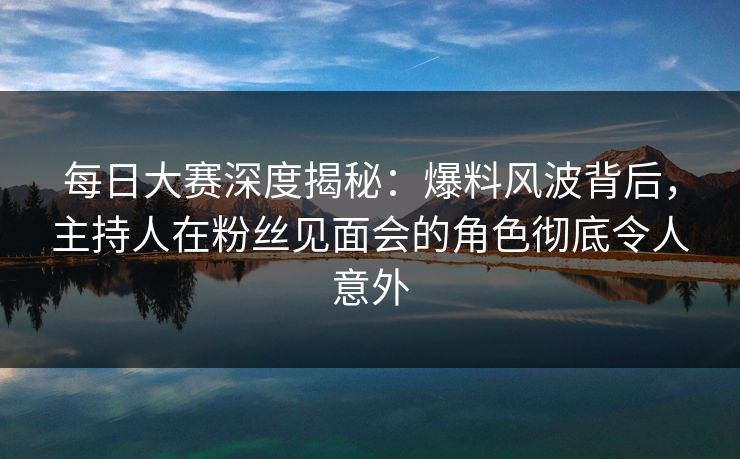 每日大赛深度揭秘：爆料风波背后，主持人在粉丝见面会的角色彻底令人意外
