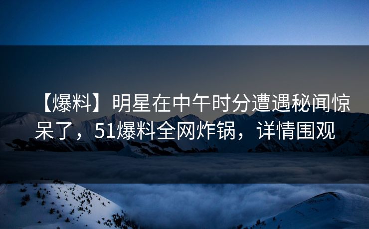 【爆料】明星在中午时分遭遇秘闻惊呆了，51爆料全网炸锅，详情围观