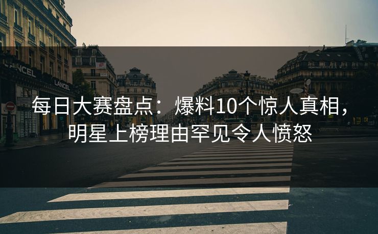 每日大赛盘点：爆料10个惊人真相，明星上榜理由罕见令人愤怒