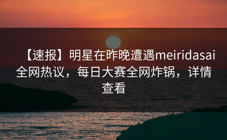 【速报】明星在昨晚遭遇meiridasai全网热议，每日大赛全网炸锅，详情查看