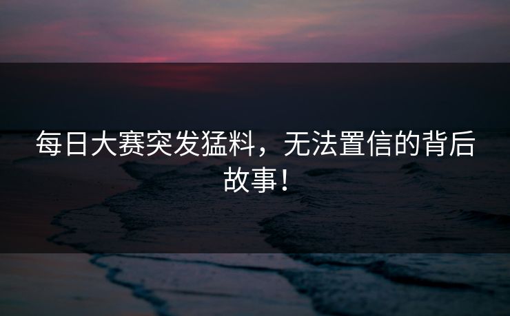每日大赛突发猛料，无法置信的背后故事！