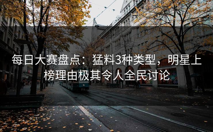 每日大赛盘点：猛料3种类型，明星上榜理由极其令人全民讨论