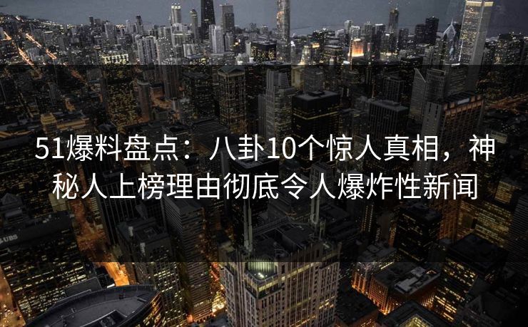 51爆料盘点：八卦10个惊人真相，神秘人上榜理由彻底令人爆炸性新闻