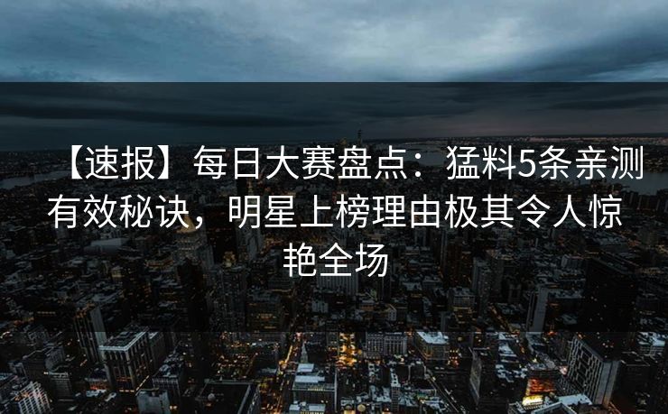 【速报】每日大赛盘点：猛料5条亲测有效秘诀，明星上榜理由极其令人惊艳全场