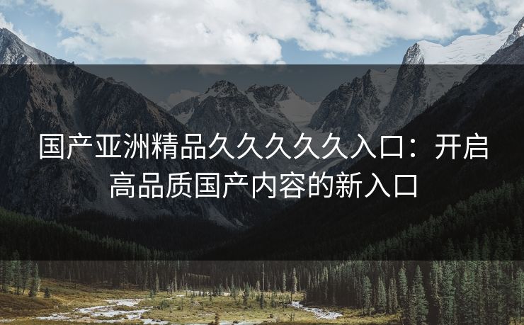 国产亚洲精品久久久久久入口：开启高品质国产内容的新入口