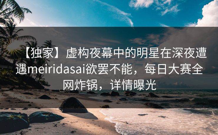 【独家】虚构夜幕中的明星在深夜遭遇meiridasai欲罢不能，每日大赛全网炸锅，详情曝光