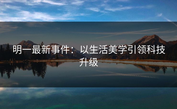 明一最新事件：以生活美学引领科技升级