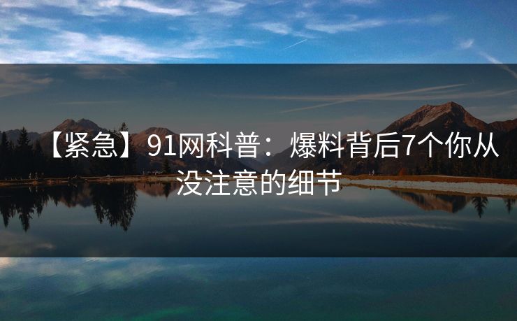 【紧急】91网科普：爆料背后7个你从没注意的细节