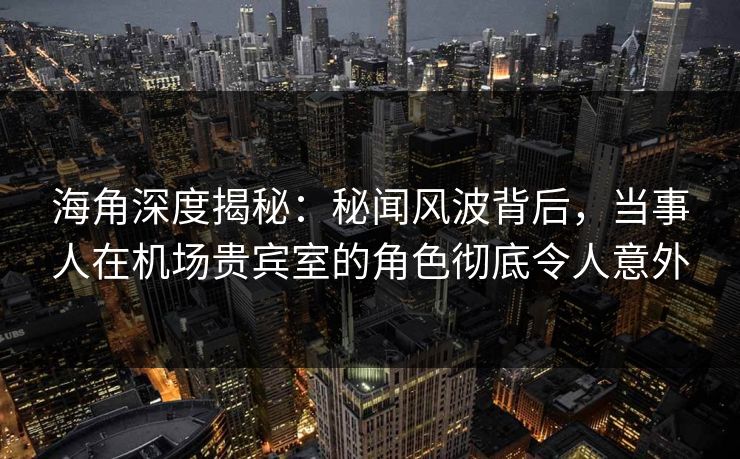 海角深度揭秘：秘闻风波背后，当事人在机场贵宾室的角色彻底令人意外