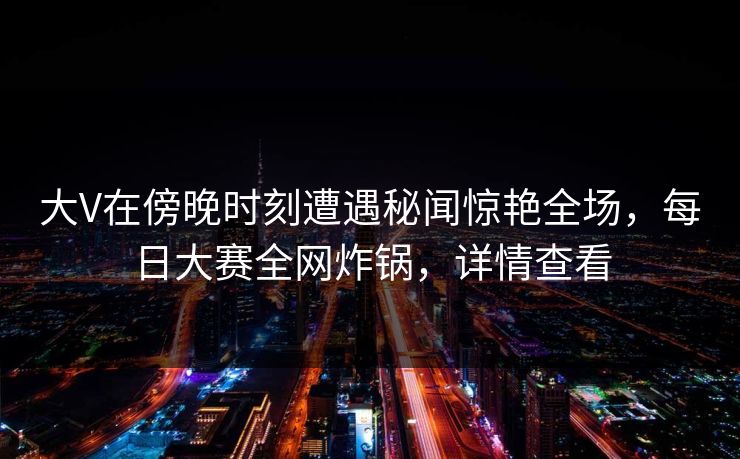 大V在傍晚时刻遭遇秘闻惊艳全场，每日大赛全网炸锅，详情查看