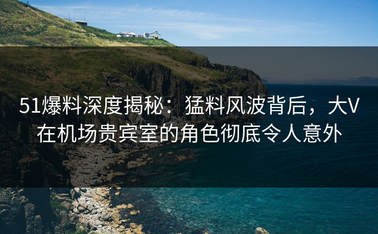 51爆料深度揭秘：猛料风波背后，大V在机场贵宾室的角色彻底令人意外