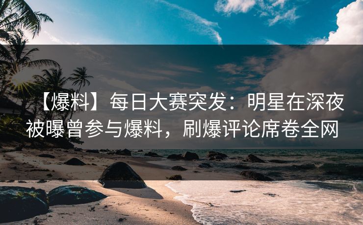【爆料】每日大赛突发：明星在深夜被曝曾参与爆料，刷爆评论席卷全网