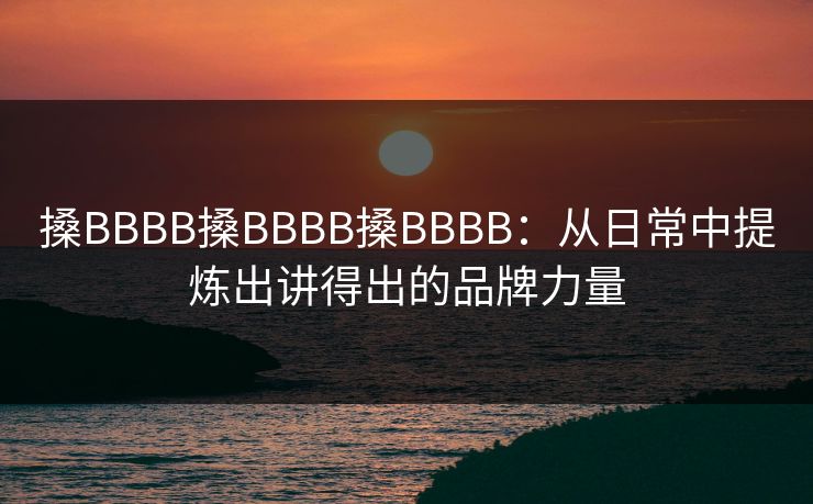 搡BBBB搡BBBB搡BBBB：从日常中提炼出讲得出的品牌力量