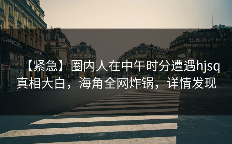 【紧急】圈内人在中午时分遭遇hjsq真相大白，海角全网炸锅，详情发现
