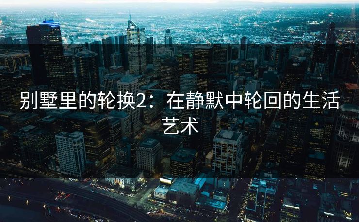 别墅里的轮换2：在静默中轮回的生活艺术