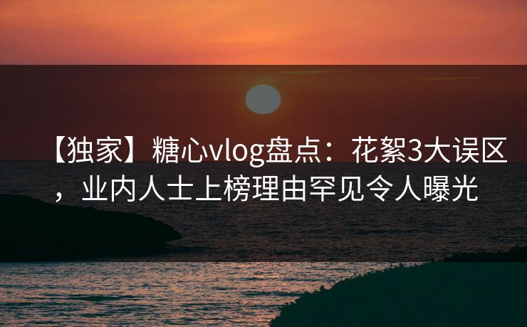 【独家】糖心vlog盘点：花絮3大误区，业内人士上榜理由罕见令人曝光