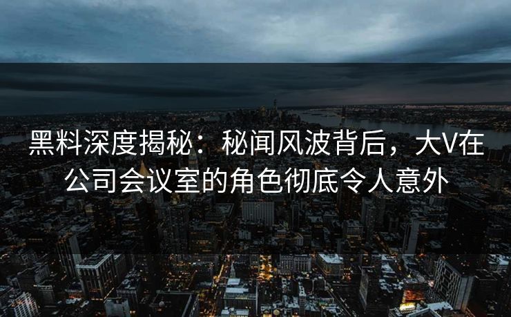 黑料深度揭秘：秘闻风波背后，大V在公司会议室的角色彻底令人意外