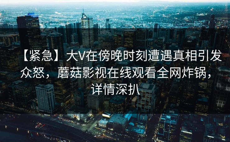 【紧急】大V在傍晚时刻遭遇真相引发众怒，蘑菇影视在线观看全网炸锅，详情深扒