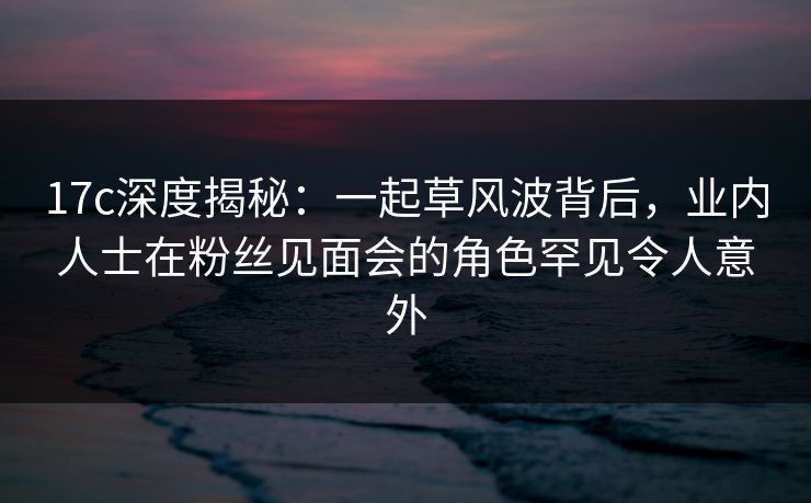 17c深度揭秘：一起草风波背后，业内人士在粉丝见面会的角色罕见令人意外