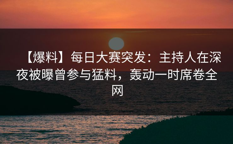 【爆料】每日大赛突发：主持人在深夜被曝曾参与猛料，轰动一时席卷全网