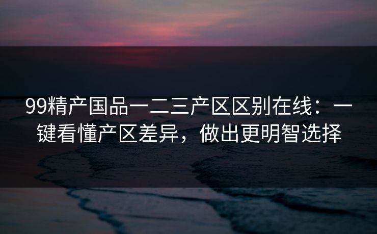 99精产国品一二三产区区别在线：一键看懂产区差异，做出更明智选择
