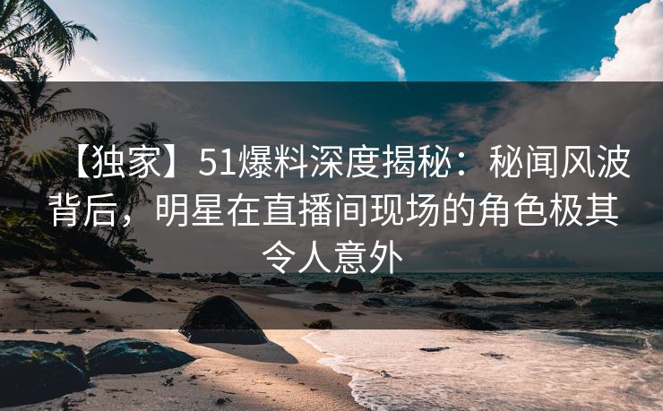 【独家】51爆料深度揭秘：秘闻风波背后，明星在直播间现场的角色极其令人意外