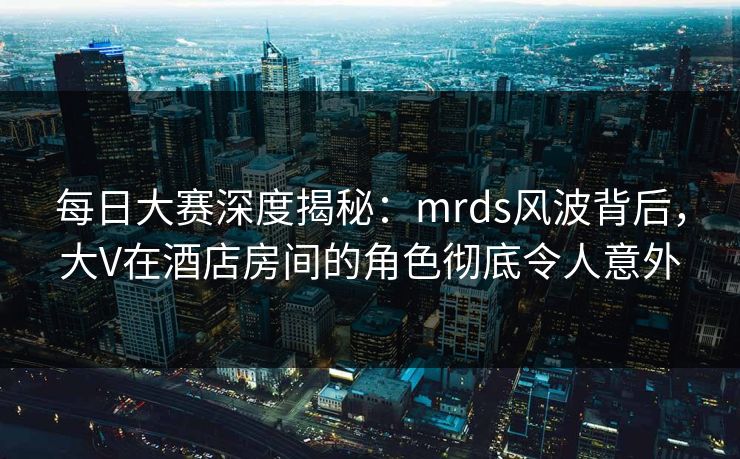 每日大赛深度揭秘：mrds风波背后，大V在酒店房间的角色彻底令人意外