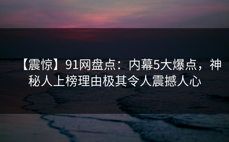 【震惊】91网盘点：内幕5大爆点，神秘人上榜理由极其令人震撼人心
