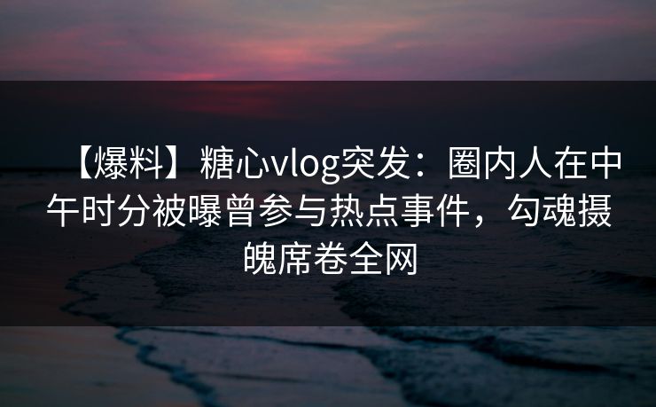 【爆料】糖心vlog突发：圈内人在中午时分被曝曾参与热点事件，勾魂摄魄席卷全网