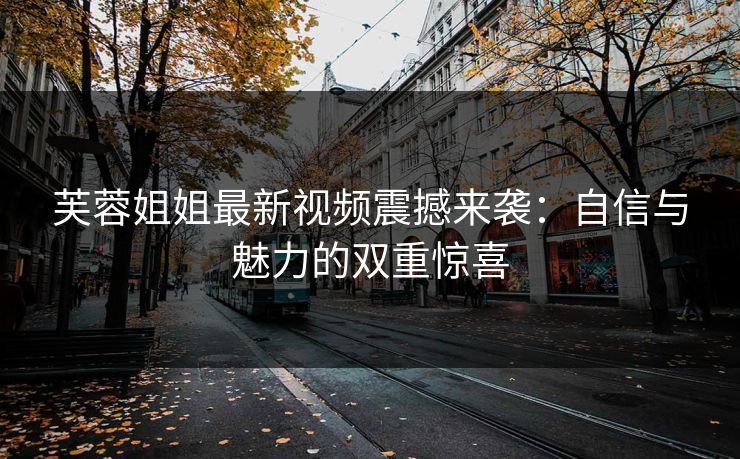 芙蓉姐姐最新视频震撼来袭：自信与魅力的双重惊喜