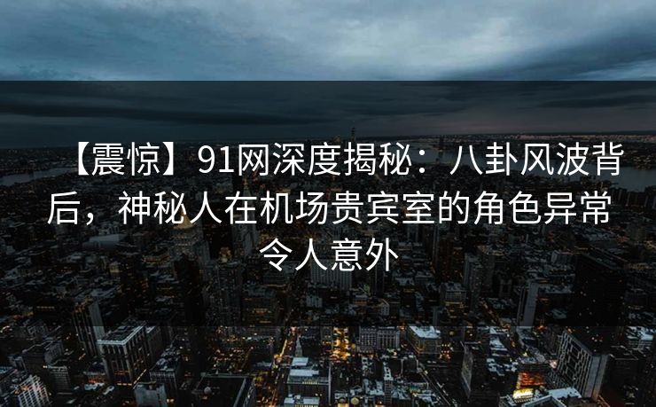 【震惊】91网深度揭秘：八卦风波背后，神秘人在机场贵宾室的角色异常令人意外