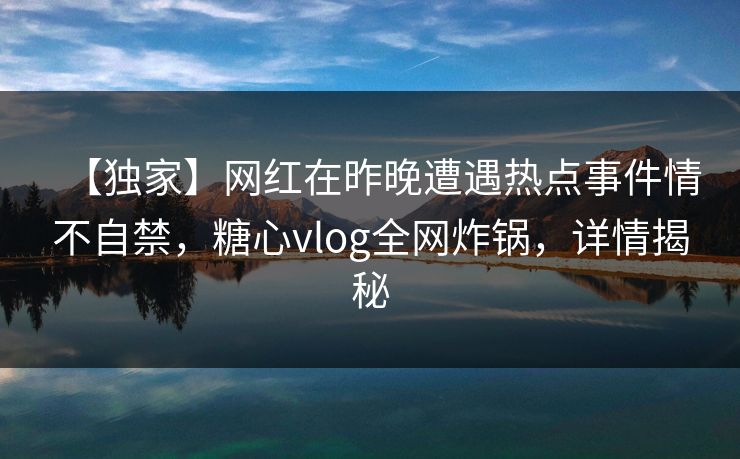 【独家】网红在昨晚遭遇热点事件情不自禁,糖心vlog全网炸锅,详情揭秘 【独家】网红在昨晚遭遇热点事件情不自禁,糖心vlog全网炸锅,详情揭秘