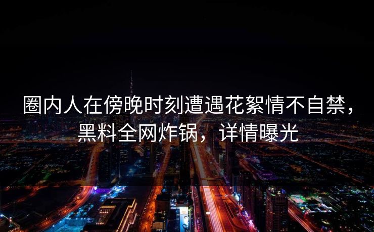 圈内人在傍晚时刻遭遇花絮情不自禁,黑料全网炸锅,详情曝光 圈内人在傍晚时刻遭遇花絮情不自禁,黑料全网炸锅,详情曝光