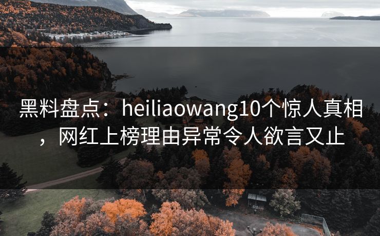 黑料盘点：heiliaowang10个惊人真相，网红上榜理由异常令人欲言又止