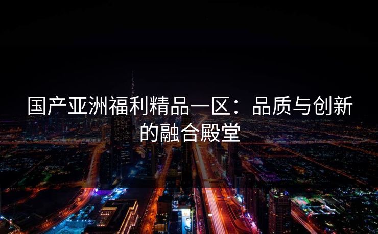 国产亚洲福利精品一区：品质与创新的融合殿堂