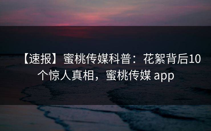 【速报】蜜桃传媒科普：花絮背后10个惊人真相，蜜桃传媒 app