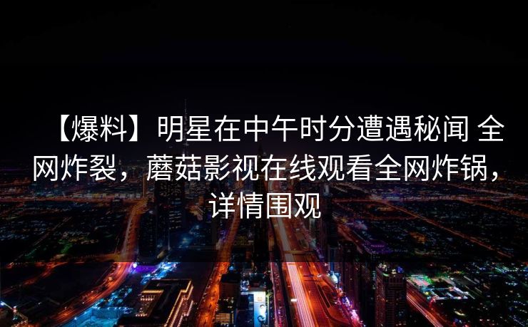 【爆料】明星在中午时分遭遇秘闻 全网炸裂，蘑菇影视在线观看全网炸锅，详情围观
