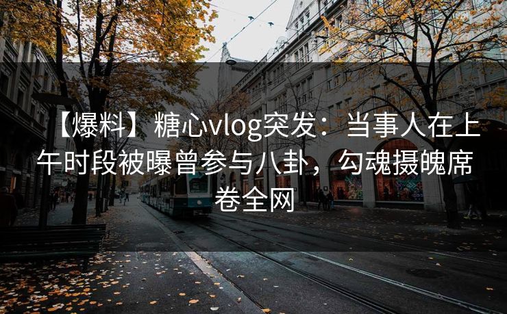【爆料】糖心vlog突发：当事人在上午时段被曝曾参与八卦，勾魂摄魄席卷全网