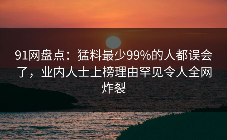91网盘点：猛料最少99%的人都误会了，业内人士上榜理由罕见令人全网炸裂