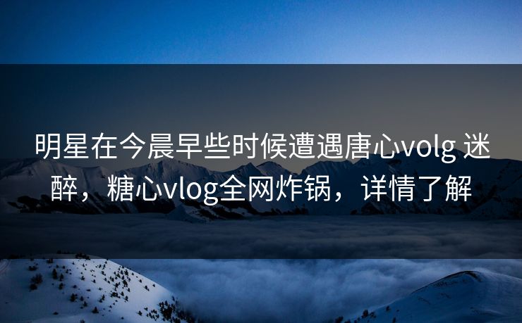 明星在今晨早些时候遭遇唐心volg 迷醉，糖心vlog全网炸锅，详情了解