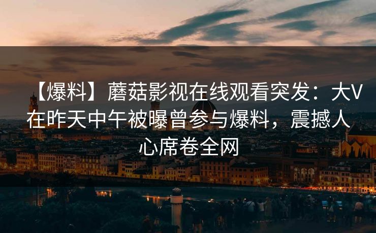 【爆料】蘑菇影视在线观看突发：大V在昨天中午被曝曾参与爆料，震撼人心席卷全网