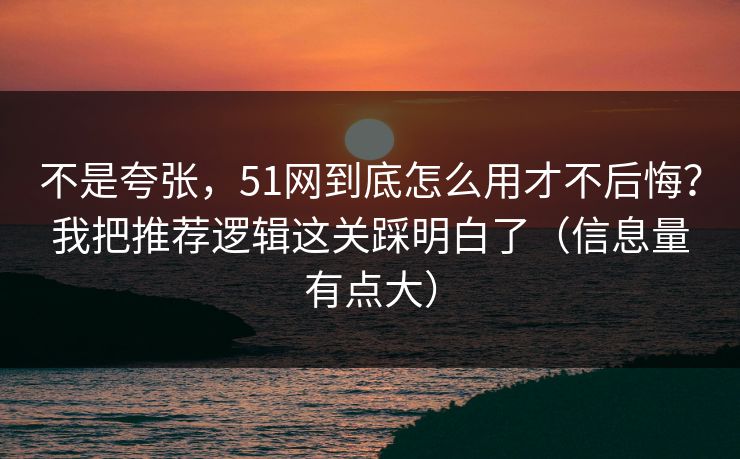 不是夸张，51网到底怎么用才不后悔？我把推荐逻辑这关踩明白了（信息量有点大）