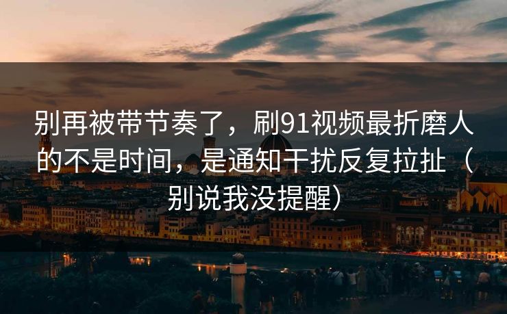 别再被带节奏了，刷91视频最折磨人的不是时间，是通知干扰反复拉扯（别说我没提醒）