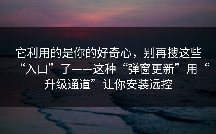 它利用的是你的好奇心，别再搜这些“入口”了——这种“弹窗更新”用“升级通道”让你安装远控
