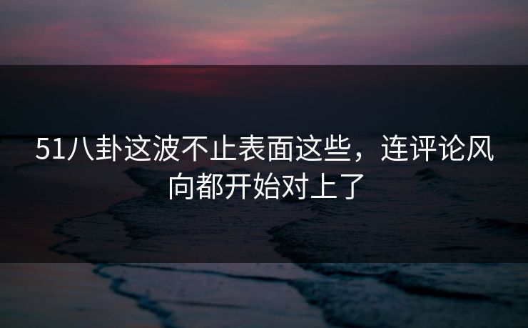 51八卦这波不止表面这些，连评论风向都开始对上了